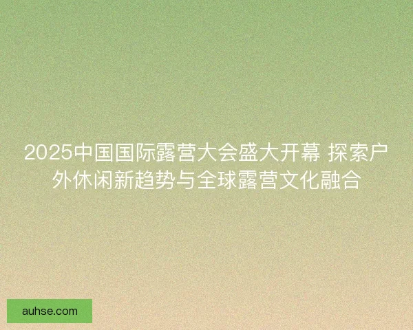 2025中国国际露营大会盛大开幕 探索户外休闲新趋势与全球露营文化融合