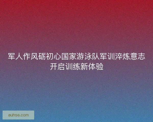 军人作风砺初心国家游泳队军训淬炼意志开启训练新体验