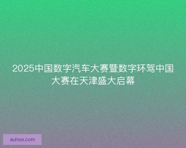 2025中国数字汽车大赛暨数字环驾中国大赛在天津盛大启幕