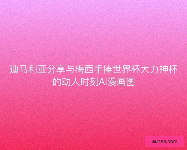 迪马利亚分享与梅西手捧世界杯大力神杯的动人时刻AI漫画图
