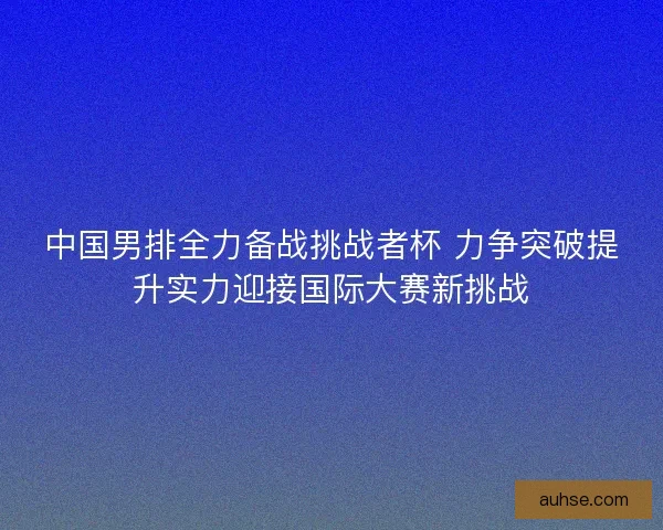 中国男排全力备战挑战者杯 力争突破提升实力迎接国际大赛新挑战