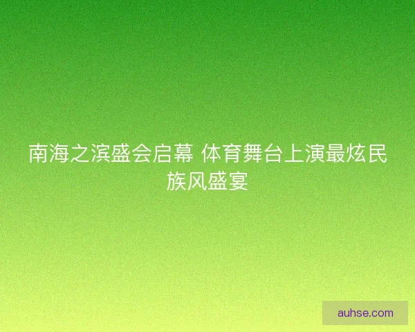 南海之滨盛会启幕 体育舞台上演最炫民族风盛宴