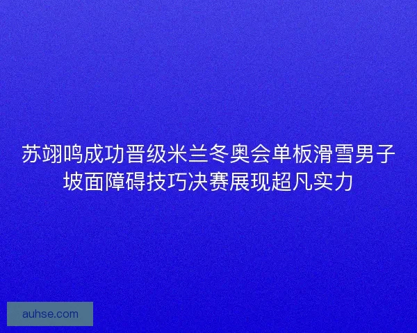 苏翊鸣成功晋级米兰冬奥会单板滑雪男子坡面障碍技巧决赛展现超凡实力 苏翊鸣成功晋级米兰冬奥会单板滑雪男子坡面障碍技巧决赛展现超凡实力