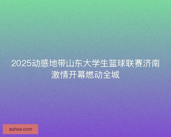 2025动感地带山东大学生篮球联赛济南激情开幕燃动全城