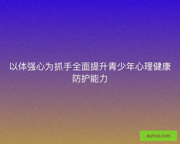 以体强心为抓手全面提升青少年心理健康防护能力