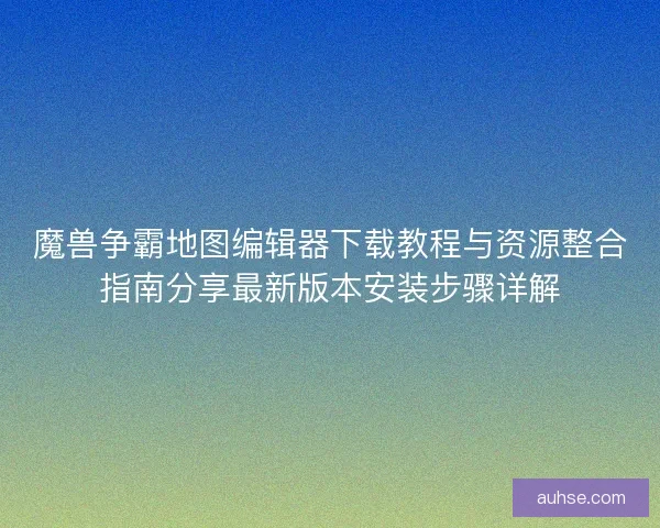 魔兽争霸地图编辑器下载教程与资源整合指南分享最新版本安装步骤详解