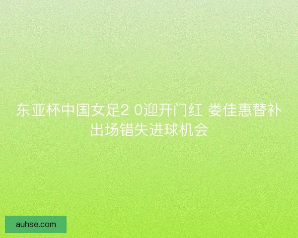 东亚杯中国女足2 0迎开门红 娄佳惠替补出场错失进球机会 东亚杯中国女足2 0迎开门红 娄佳惠替补出场错失进球机会