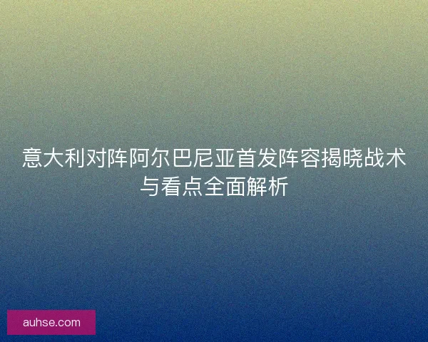 意大利对阵阿尔巴尼亚首发阵容揭晓战术与看点全面解析