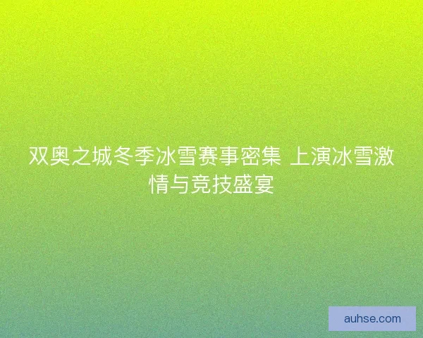 双奥之城冬季冰雪赛事密集 上演冰雪激情与竞技盛宴