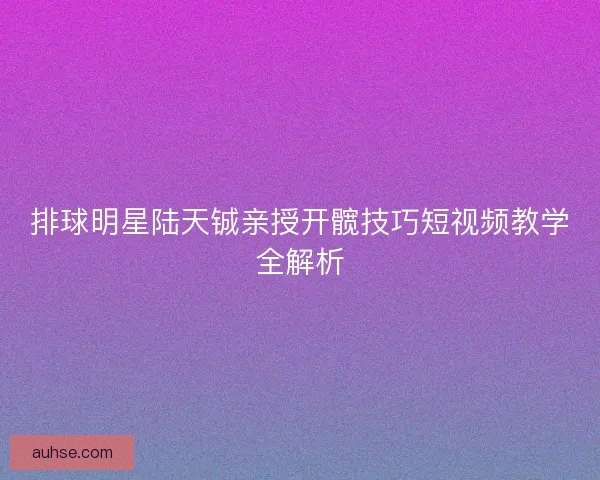 排球明星陆天铖亲授开髋技巧短视频教学全解析