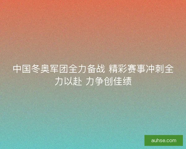 中国冬奥军团全力备战 精彩赛事冲刺全力以赴 力争创佳绩