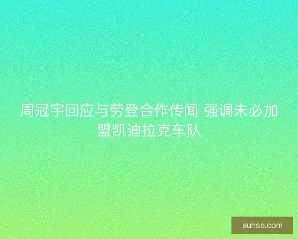 周冠宇回应与劳登合作传闻 强调未必加盟凯迪拉克车队
