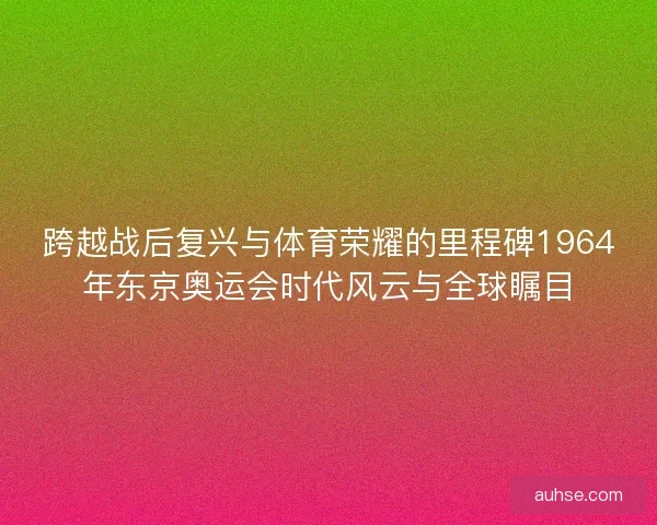 跨越战后复兴与体育荣耀的里程碑1964年东京奥运会时代风云与全球瞩目