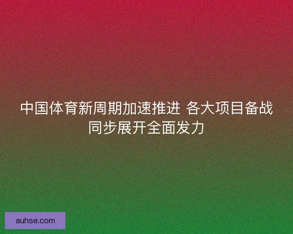 中国体育新周期加速推进 各大项目备战同步展开全面发力