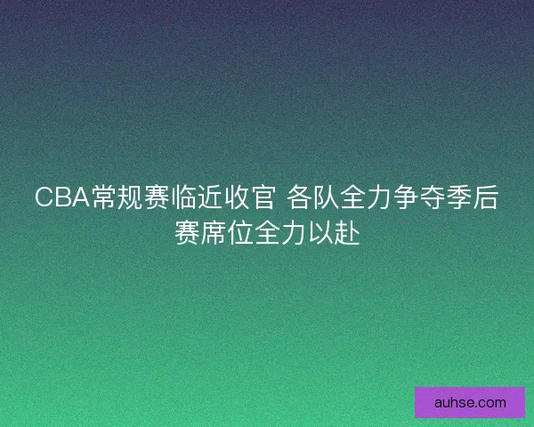 CBA常规赛临近收官 各队全力争夺季后赛席位全力以赴 CBA常规赛临近收官 各队全力争夺季后赛席位全力以赴