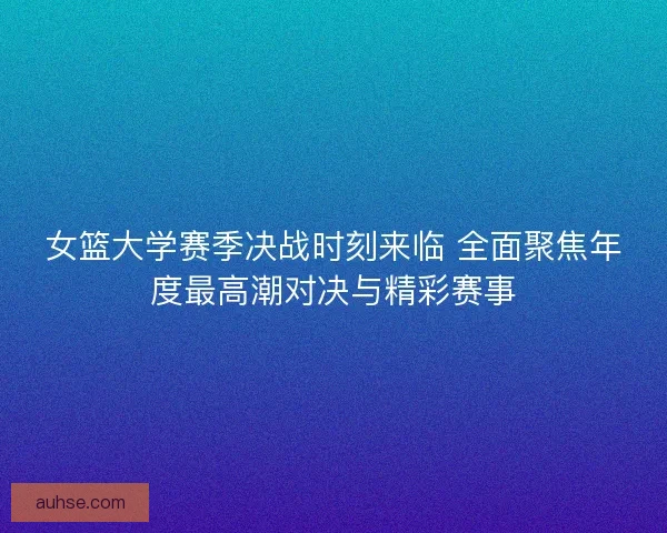 女篮大学赛季决战时刻来临 全面聚焦年度最高潮对决与精彩赛事