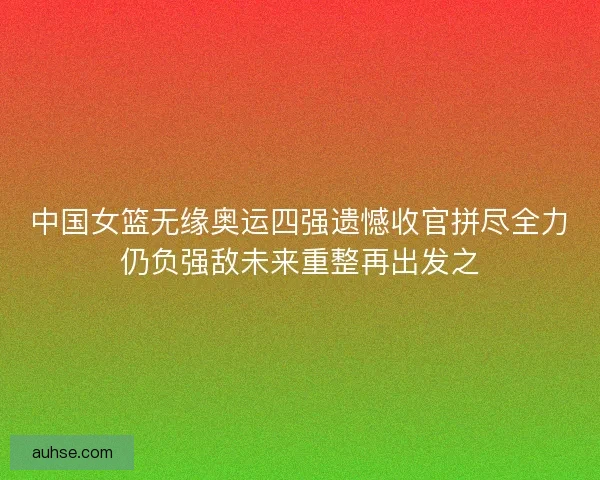 中国女篮无缘奥运四强遗憾收官拼尽全力仍负强敌未来重整再出发之 中国女篮无缘奥运四强遗憾收官拼尽全力仍负强敌未来重整再出发之