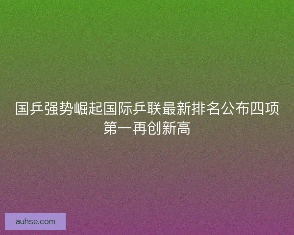 国乒强势崛起国际乒联最新排名公布四项第一再创新高 国乒强势崛起国际乒联最新排名公布四项第一再创新高