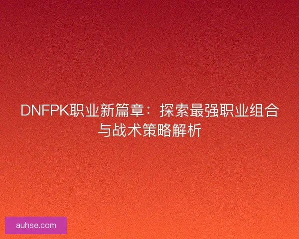 DNFPK职业新篇章：探索最强职业组合与战术策略解析